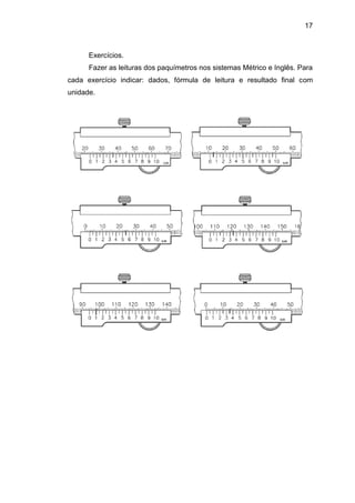 17
Exercícios.
Fazer as leituras dos paquímetros nos sistemas Métrico e Inglês. Para
cada exercício indicar: dados, fórmula de leitura e resultado final com
unidade.
 