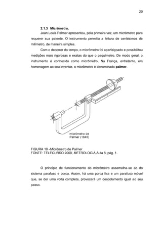 20
2.1.3 Micrômetro.
Jean Louis Palmer apresentou, pela primeira vez, um micrômetro para
requerer sua patente. O instrumento permitia a leitura de centésimos de
milímetro, de maneira simples.
Com o decorrer do tempo, o micrômetro foi aperfeiçoado e possibilitou
medições mais rigorosas e exatas do que o paquímetro. De modo geral, o
instrumento é conhecido como micrômetro. Na França, entretanto, em
homenagem ao seu inventor, o micrômetro é denominado palmer.
FIGURA 10 -Micrômetro de Palmer
FONTE: TELECURSO 2000, METROLOGIA Aula 8, pág. 1.
O princípio de funcionamento do micrômetro assemelha-se ao do
sistema parafuso e porca. Assim, há uma porca fixa e um parafuso móvel
que, se der uma volta completa, provocará um descolamento igual ao seu
passo.
 