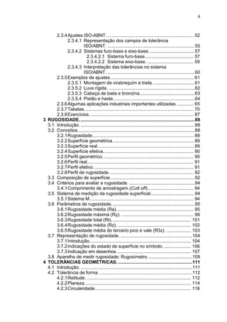 ii
2.3.4Ajustes ISO-ABNT. ................................................................... 52
2.3.4.1 Representação dos campos de tolerância
ISO/ABNT. ....................................................................55
2.3.4.2 Sistemas furo-base e eixo-base....................................57
2.3.4.2.1 Sistema furo-base...................................... 57
2.3.4.2.2 Sistema eixo-base. .................................... 59
2.3.4.3 Interpretação das tolerâncias no sistema
ISO/ABNT. ....................................................................60
2.3.5Exemplos de ajustes................................................................. 61
2.3.5.1 Montagem de virabrequim e biela. ................................61
2.3.5.2 Luva rígida. ...................................................................62
2.3.5.3 Cabeça de biela e bronzina...........................................63
2.3.5.4 Pistão e haste. ..............................................................64
2.3.6Algumas aplicações industriais importantes utilizadas. ............ 65
2.3.7Tabelas..................................................................................... 70
2.3.8Exercícios. ................................................................................ 87
3 RUGOSIDADE..........................................................................................88
3.1 Introdução. .........................................................................................88
3.2 Conceitos. ..........................................................................................88
3.2.1Rugosidade............................................................................... 88
3.2.2Superfície geométrica............................................................... 89
3.2.3Superfície real........................................................................... 89
3.2.4Superfície efetiva. ..................................................................... 90
3.2.5Perfil geométrico....................................................................... 90
3.2.6Perfil real................................................................................... 91
3.2.7Perfil efetivo. ............................................................................. 91
3.2.8Perfil de rugosidade.................................................................. 92
3.3 Composição de superfície..................................................................92
3.4 Critérios para avaliar a rugosidade. ...................................................94
3.4.1Comprimento de amostragem (Cutt off).................................... 94
3.5 Sistema de medição da rugosidade superficial. .................................94
3.5.1Sistema M................................................................................. 94
3.6 Parâmetros de rugosidade.................................................................95
3.6.1Rugosidade média (Ra). ........................................................... 95
3.6.2Rugosidade máxima (Ry). ........................................................ 99
3.6.3Rugosidade total (Rt).............................................................. 101
3.6.4Rugosidade média (Rz). ......................................................... 102
3.6.5Rugosidade média do terceiro pico e vale (R3z). ................... 103
3.7 Representação de rugosidade. ........................................................104
3.7.1Introdução............................................................................... 104
3.7.2Indicações do estado de superfície no símbolo. ..................... 106
3.7.3Indicação em desenhos. ......................................................... 107
3.8 Aparelho de medir rugosidade: Rugosímetro...................................109
4 TOLERÂNCIAS GEOMÉTRICAS...........................................................111
4.1 Introdução. .......................................................................................111
4.2 Tolerância de forma. ........................................................................112
4.2.1Retitude. ................................................................................. 112
4.2.2Planeza................................................................................... 114
4.2.3Circularidade........................................................................... 116
 