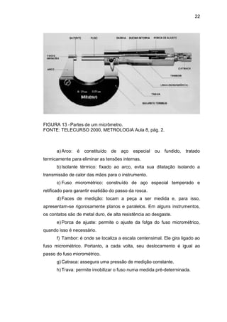 22
FIGURA 13 -Partes de um micrômetro.
FONTE: TELECURSO 2000, METROLOGIA Aula 8, pág. 2.
a) Arco: é constituído de aço especial ou fundido, tratado
termicamente para eliminar as tensões internas.
b) Isolante térmico: fixado ao arco, evita sua dilatação isolando a
transmissão de calor das mãos para o instrumento.
c) Fuso micrométrico: construído de aço especial temperado e
retificado para garantir exatidão do passo da rosca.
d) Faces de medição: tocam a peça a ser medida e, para isso,
apresentam-se rigorosamente planos e paralelos. Em alguns instrumentos,
os contatos são de metal duro, de alta resistência ao desgaste.
e) Porca de ajuste: permite o ajuste da folga do fuso micrométrico,
quando isso é necessário.
f) Tambor: é onde se localiza a escala centensimal. Ele gira ligado ao
fuso micrométrico. Portanto, a cada volta, seu deslocamento é igual ao
passo do fuso micrométrico.
g) Catraca: assegura uma pressão de medição constante.
h) Trava: permite imobilizar o fuso numa medida pré-determinada.
 