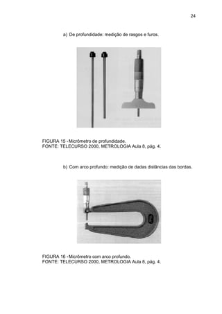 24
a) De profundidade: medição de rasgos e furos.
FIGURA 15 -Micrômetro de profundidade.
FONTE: TELECURSO 2000, METROLOGIA Aula 8, pág. 4.
b) Com arco profundo: medição de dadas distâncias das bordas.
FIGURA 16 -Micrômetro com arco profundo.
FONTE: TELECURSO 2000, METROLOGIA Aula 8, pág. 4.
 