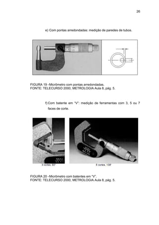 26
e) Com pontas arredondadas: medição de paredes de tubos.
FIGURA 19 -Micrômetro com pontas arredondadas.
FONTE: TELECURSO 2000, METROLOGIA Aula 8, pág. 5.
f) Com batente em “V”: medição de ferramentas com 3, 5 ou 7
faces de corte.
FIGURA 20 -Micrômetro com batentes em “V”.
FONTE: TELECURSO 2000, METROLOGIA Aula 8, pág. 5.
 