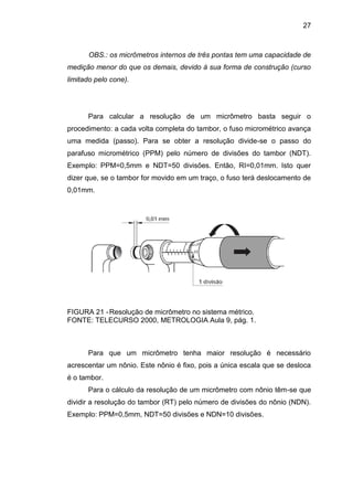 27
OBS.: os micrômetros internos de três pontas tem uma capacidade de
medição menor do que os demais, devido à sua forma de construção (curso
limitado pelo cone).
Para calcular a resolução de um micrômetro basta seguir o
procedimento: a cada volta completa do tambor, o fuso micrométrico avança
uma medida (passo). Para se obter a resolução divide-se o passo do
parafuso micrométrico (PPM) pelo número de divisões do tambor (NDT).
Exemplo: PPM=0,5mm e NDT=50 divisões. Então, RI=0,01mm. Isto quer
dizer que, se o tambor for movido em um traço, o fuso terá deslocamento de
0,01mm.
FIGURA 21 -Resolução de micrômetro no sistema métrico.
FONTE: TELECURSO 2000, METROLOGIA Aula 9, pág. 1.
Para que um micrômetro tenha maior resolução é necessário
acrescentar um nônio. Este nônio é fixo, pois a única escala que se desloca
é o tambor.
Para o cálculo da resolução de um micrômetro com nônio têm-se que
dividir a resolução do tambor (RT) pelo número de divisões do nônio (NDN).
Exemplo: PPM=0,5mm, NDT=50 divisões e NDN=10 divisões.
 