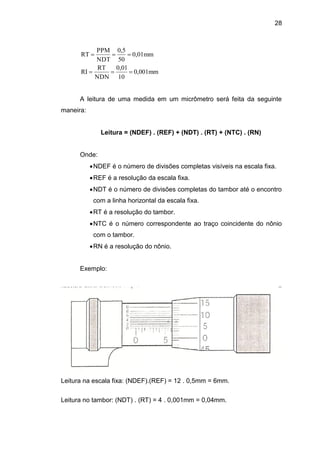 28
0,001mm
10
0,01
NDN
RT
RI
0,01mm
50
0,5
NDT
PPM
RT


A leitura de uma medida em um micrômetro será feita da seguinte
maneira:
Leitura = (NDEF) . (REF) + (NDT) . (RT) + (NTC) . (RN)
Onde:
NDEF é o número de divisões completas visíveis na escala fixa.
REF é a resolução da escala fixa.
NDT é o número de divisões completas do tambor até o encontro
com a linha horizontal da escala fixa.
RT é a resolução do tambor.
NTC é o número correspondente ao traço coincidente do nônio
com o tambor.
RN é a resolução do nônio.
Exemplo:
Leitura na escala fixa: (NDEF).(REF) = 12 . 0,5mm = 6mm.
Leitura no tambor: (NDT) . (RT) = 4 . 0,001mm = 0,04mm.
 