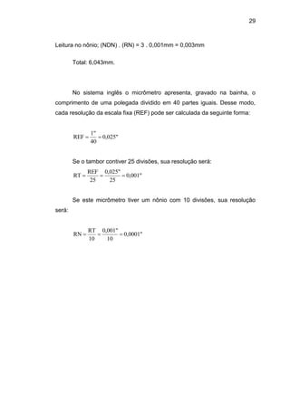 29
Leitura no nônio; (NDN) . (RN) = 3 . 0,001mm = 0,003mm
Total: 6,043mm.
No sistema inglês o micrômetro apresenta, gravado na bainha, o
comprimento de uma polegada dividido em 40 partes iguais. Desse modo,
cada resolução da escala fixa (REF) pode ser calculada da seguinte forma:
0,025"
40
1"
REF 
Se o tambor contiver 25 divisões, sua resolução será:
0,001"
25
0,025"
25
REF
RT 
Se este micrômetro tiver um nônio com 10 divisões, sua resolução
será:
0,0001"
10
0,001"
10
RT
RN 
 