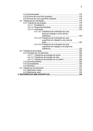 iii
4.2.4Cilindricidade. ......................................................................... 116
4.2.5Forma de uma linha qualquer. ................................................ 118
4.2.6Forma de uma superfície qualquer. ........................................ 118
4.3 Tolerância de orientação..................................................................119
4.3.1Tolerância de posição............................................................. 119
4.3.1.1 Paralelismo. ................................................................119
4.3.1.2 Perpendicularidade. ....................................................120
4.3.1.3 Inclinação....................................................................123
4.3.1.3.1 Tolerância de inclinação de uma
linha em relação a uma reta de
referência. ....................................................124
4.3.1.3.2 Tolerância de inclinação de uma
superfície em relação a uma reta de
base..............................................................124
4.3.1.3.3 Tolerância de inclinação de uma
superfície em relação a um plano de
referência. ....................................................125
4.4 Tolerância de posição. .....................................................................126
4.4.1Posição de um elemento. ....................................................... 126
4.4.1.1 Tolerância de posição do ponto. .................................126
4.4.1.2 Tolerância de posição da reta. ....................................127
4.4.1.3 Tolerância de posição de um plano.............................128
4.4.2Concentricidade...................................................................... 128
4.4.3Coaxialidade. .......................................................................... 130
4.4.4Simetria................................................................................... 130
4.5 Tolerância de batimento...................................................................131
4.5.1Batimento radial...................................................................... 132
4.5.2Batimento axial. ...................................................................... 133
5 REFERÊNCIAS BIBLIOGRÁFICAS.......................................................135
 