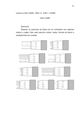 31
Leitura no nônio; (NDN) . (RN) = 6 . 0,001” = 0,0006”
Total: 0,4366”
Exercícios:
Resolver os exercícios de leitura de um micrômetro nos sistemas
métrico e inglês. Para cada exercício indicar: dados, fórmula de leitura e
resultado final com unidade.
 