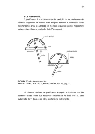 37
2.1.5 Goniômetro.
O goniômetro é um instrumento de medição ou de verificação de
medidas angulares. O modelo mais simples, também é conhecido como
transferidor de grau, e é utilizado em medidas angulares que não necessitam
extremo rigor. Sua menor divisão é de 1º (um grau).
FIGURA 26 -Goniômetro simples.
FONTE: TELECURSO 2000, METROLOGIA Aula 16, pág. 2.
Há diversos modelos de goniômetro. A seguir, encontra-se um tipo
bastante usado, onde sua resolução encontra-se na casa dos 5’. Esta
subdivisão de 1° deve-se ao nônio existente no instrumento.
 