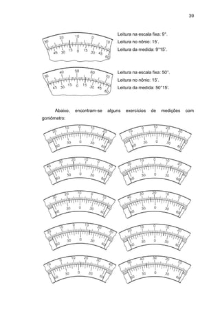 39
Leitura na escala fixa: 9°.
Leitura no nônio: 15’.
Leitura da medida: 9°15’.
Leitura na escala fixa: 50°.
Leitura no nônio: 15’.
Leitura da medida: 50°15’.
Abaixo, encontram-se alguns exercícios de medições com
goniômetro:
 