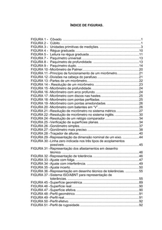 ÍNDICE DE FIGURAS.
FIGURA 1 - Côvado. .....................................................................................1
FIGURA 2 - Cúbito. .......................................................................................1
FIGURA 3 - Unidades primitivas de medições. .............................................3
FIGURA 4 - Régua graduada......................................................................10
FIGURA 5 - Leitura na régua graduada.......................................................11
FIGURA 7 - Paquímetro universal...............................................................13
FIGURA 8 - Paquímetro de profundidade. ..................................................13
FIGURA 9 - Paquímetro duplo. ...................................................................14
FIGURA 10 -Micrômetro de Palmer..............................................................20
FIGURA 11 -Princípio de funcionamento de um micrômetro........................21
FIGURA 12 -Divisões na cabeça do parafuso..............................................21
FIGURA 13 -Partes de um micrômetro.........................................................22
FIGURA 14 -.Resolução de um micrômetro.................................................23
FIGURA 15 -Micrômetro de profundidade....................................................24
FIGURA 16 -Micrômetro com arco profundo................................................24
FIGURA 17 -Micrômetro com discos nas hastes..........................................25
FIGURA 18 -Micrômetro com pontas perfiladas...........................................25
FIGURA 19 -Micrômetro com pontas arredondadas. ...................................26
FIGURA 20 -Micrômetro com batentes em “V”.............................................26
FIGURA 21 -Resolução de micrômetro no sistema métrico.........................27
FIGURA 22 -Resolução de micrômetro no sistema inglês. ..........................30
FIGURA 24 -Resolução de um relógio comparador .....................................34
FIGURA 25 -Verificação de superfícies planas. ...........................................34
FIGURA 26 -Goniômetro simples.................................................................37
FIGURA 27 -Goniômetro mais preciso.........................................................38
FIGURA 28 -Traçador de alturas..................................................................40
FIGURA 29 -Representação da dimensão nominal de um eixo. ..................44
FIGURA 30 -Linha zero indicada nos três tipos de acoplamentos
possíveis..................................................................................45
FIGURA 31 -Representação dos afastamentos em desenho
técnico. ....................................................................................46
FIGURA 32 -Representação de tolerância...................................................46
FIGURA 33 -Ajuste com folga. .....................................................................47
FIGURA 34 -Ajuste com interferência. .........................................................49
FIGURA 35 -Ajuste incerto...........................................................................50
FIGURA 36 -Representação em desenho técnico de tolerâncias. ...............55
FIGURA 37 -Sistema ISO/ABNT para representação de
tolerâncias. ..............................................................................55
FIGURA 45 -Superfície geométrica..............................................................89
FIGURA 46 -Superfície real..........................................................................90
FIGURA 47 -Superfície efetiva. ....................................................................90
FIGURA 48 -Perfil geométrico......................................................................91
FIGURA 49 -Perfil real..................................................................................91
FIGURA 50 -Perfil efetivo.............................................................................92
FIGURA 51 -Perfil de rugosidade.................................................................92
 
