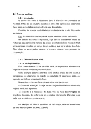 41
2.2 Erros de medidas.
2.2.1 Introdução.
O estudo dos erros é necessário para a avaliação dos processos de
medidas. O fato de se estudar a questão de erros não significa que esperamos
fazer todas as medições com um extremo grau de exatidão.
Exatidão: é o grau de proximidade (concordância) entre o valor lido e valor
verdadeiro.
Erro: é a medida da diferença entre o valor medido e o valor verdadeiro.
Um estudo dos erros é importante, seja para se descobrirem meios de
reduzi-los, seja como uma maneira de avaliar a confiabilidade do resultado final.
Uma grandeza é medida em termos de um padrão, o qual por si só não é perfeito.
Além disso, os erros podem ocorrer, e ocorrem, mesmo, num processo de
comparação.
2.2.2 Classificação de erros.
2.2.2.1 Erros grosseiros.
Esta classe de erros cobre, na maior parte, os enganos nas leituras e nos
registros de dados cometidos pelo observador.
Como exemplo, podemos citar tais como a leitura errada de uma escala, a
transposição de algarismos no registro do resultado. O observador pode, por
exemplo, ler 28,3mm e registrar 23,8mm.
Duas coisas podem ser feitas para se evitar este tipo de erro:
- a primeira é a atenção, ou seja, termos um grande cuidado na leitura e no
registro desta para a planilha.
- a segunda é a realização de duas, três ou mais determinações da
grandeza desejada, de preferência em posições inteiramente diferentes, para
evitar que se releia com o mesmo erro.
Por exemplo: ao medir a espessura de uma chapa, deve-se realizar mais
de uma medição (3mm; 3,02mm; 2,95mm).
 