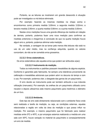 42
Portanto, se as leituras se mostrarem em grande desacordo à situação
pode ser investigada e a má leitura eliminada.
Por exemplo: fazendo as mesmas medidas na chapa acima e
encontrarmos como primeira medida 3,00mm; a segunda medida 3,02mm; a
terceira medida 2,95mm; a quarta medida 5,90mm; e a quinta medida 3,00mm.
Nestas cinco medições houve uma grande diferença de medida em relação
às demais, portanto, podemos fazer uma nova medição para confirmar as
medidas anteriores e chegarmos à conclusão de que na quarta medição houve
algum erro e, portanto, podemos eliminar esta medição.
Na verdade, a vantagem de se tomar pelo menos três leituras não está no
uso de um valor médio, mas na confiança adquirida, quando os valores
concordam, de não se ter cometido erros grosseiros.
2.2.2.2 Erros sistemáticos.
Os erros sistemáticos são aqueles erros que podem ser atribuídos a(ao):
2.2.2.2.1 Instrumento de medição.
Todos os instrumentos e padrões possuem inexatidões de alguma espécie.
Conforme é garantido pelo fabricante, há sempre uma tolerância proveniente da
calibração e inexatidões adicionais que podem advir no decurso do tempo e com
o uso. Por exemplo: podemos citar, o desgaste das garras de um paquímetro.
O erro devido ao instrumento pode ser também atribuído a sua indevida
utilização (manuseio). Por exemplo: às orelhas de um paquímetro utilizado como
riscador e depois utilizarmos este mesmo paquímetro para medirmos o diâmetro
de um furo.
2.2.2.2.2 Ambiente.
Este tipo de erro está diretamente relacionado com o ambiente físico onde
será realizada a tarefa de medição, ou seja, as condições externas, aquelas
relacionadas a região em volta da área da medição e que possa influir na
medição. Por exemplo, o mesmo paquímetro que foi fabricado para realizar
medidas entre 0ºC e 40ºC, e por encargos estamos realizando a medida em uma
sala com 50ºC, houve variação no material do paquímetro e conseqüentemente
um erro de medida.
 