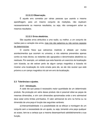 43
2.2.2.2.3 Observação.
É aquele erro cometido por várias pessoas que usando a mesma
aparelhagem, para um mesmo conjunto de medições, não duplicam
necessariamente os mesmos resultados, ou seja, não conseguem achar os
mesmos resultados.
2.2.2.3 Erros aleatórios.
São aqueles erros atribuídos a uma razão, ou melhor, a um conjunto de
razões para a variação dos erros, mas nós não sabemos ou não somos capazes
de determiná-las.
O evento físico que estivemos medindo é afetado por muitos
acontecimentos que ocorrem no universo, e nós estamos prevenidos apenas
contra os mais óbvios; os restantes são agrupados e denominados aleatórios ou
residuais. Por exemplo, um soldado que esta fazendo um exercício de localização
com bússola, se ele estiver perto de algum campo magnético a bússola irá
mostrar uma localização do norte errada para ele, se ele não souber que está
próximo a um campo magnético irá cair em erro de localização.
2.3 Tolerâncias e ajustes.
2.3.1 Introdução.
A cada dia que passa é necessário maior quantidade de um determinado
produto. Na produção em série desse produto não é possível obter-se peças de
mesmas dimensões, e sim com dimensões aproximadas onde o erro admissível
deve estar entre limites pré-fixados. O valor admissível do erro na forma ou na
dimensão de uma peça é função das seguintes variáveis:
a) Intercambiabilidade: é a possibilidade de se efetuar a montagem de um
conjunto sem a necessidade de um ajuste, ou seja, tomando uma peça qualquer
ao acaso, tem-se a certeza que a mesma desempenhará satisfatóriamente a sua
função.
 