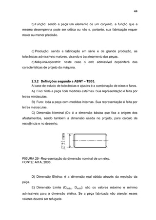 44
b) Função: sendo a peça um elemento de um conjunto, a função que a
mesma desempenha pode ser crítica ou não e, portanto, sua fabricação requer
maior ou menor precisão.
c) Produção: sendo a fabricação em série e de grande produção, as
tolerâncias admissíveis maiores, visando o barateamento das peças.
d) Máquina-operatriz: neste caso o erro admissível dependerá das
características de projeto da máquina.
2.3.2 Definições segundo a ABNT – TB35.
A base de estudo de tolerâncias e ajustes é a combinação de eixos e furos.
A) Eixo: toda a peça com medidas externas. Sua representação é feita por
letras minúsculas.
B) Furo: toda a peça com medidas internas. Sua representação é feita por
letras maiúsculas.
C) Dimensão Nominal (D): é a dimensão básica que fixa a origem dos
afastamentos, sendo também a dimensão usada no projeto, para cálculo de
resistência e no desenho.
FIGURA 29 -Representação da dimensão nominal de um eixo.
FONTE: AITA, 2008.
D) Dimensão Efetiva: é a dimensão real obtida através da medição da
peça.
E) Dimensão Limite (Dmáx, Dmín): são os valores máximo e mínimo
admissíveis para a dimensão efetiva. Se a peça fabricada não atender esses
valores deverá ser refugada.
 