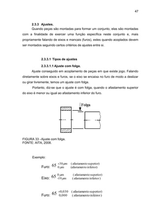 47
2.3.3 Ajustes.
Quando peças são montadas para formar um conjunto, elas são montadas
com a finalidade de exercer uma função específica neste conjunto e, mais
propriamente falando de eixos e mancais (furos), estes quando acoplados devem
ser montados seguindo certos critérios de ajustes entre si.
2.3.3.1 Tipos de ajustes
2.3.3.1.1 Ajuste com folga.
Ajuste conseguido em acoplamento de peças em que existe jogo. Falando
diretamente sobre eixos e furos, se o eixo se encaixa no furo de modo a deslizar
ou girar livremente, temos um ajuste com folga.
Portanto, diz-se que o ajuste é com folga, quando o afastamento superior
do eixo é menor ou igual ao afastamento inferior do furo.
FIGURA 33 -Ajuste com folga.
FONTE: AITA, 2008.
Exemplo:
Furo:
superior)oafastament(m30
inferior)to(afastamenm065 


Eixo:
)superioroafastament(m0
)inferioroafastament(m19-65 

Furo:
)superioroafastament(030,0
)infeiroroafastament(000,065 
 