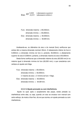 48
Eixo:
superior)oafastament(0,000
)inferiorto(afastamen0,019-65
Furo: dimensão máxima  65,030mm.
dimensão mínima  65,000mm.
Eixo: dimensão máxima  65,000mm.
dimensão mínima  64,981mm.
Analisando-se, os diâmetros do eixo e do mancal (furo) verifica-se que
ambos têm a mesma dimensão nominal: 65mm. O afastamento inferior do furo é
0,000mm; a dimensão mínima do furo é, portanto, 65,000mm; o afastamento
superior do eixo é 0,000mm, portanto, a dimensão máxima do eixo é 65,000mm.
Desta forma verifica-se que a dimensão máxima do eixo (65,000 mm) é no
máximo igual à dimensão mínima do furo (65,000 mm); o que caracteriza com
certeza um ajuste com folga.
Furo: dimensão máxima  65,030mm.
dimensão mínima  65,000mm.
 máximo do eixo   mínimo do furo = folga.
Eixo: dimensão máxima  65,000mm.
dimensão mínima  64,981mm.
2.3.3.1.2 Ajuste prensado ou com interferência.
Ajuste no qual, após o acoplamento das peças, existe pressão ou
interferência entre elas, ou seja, quando um eixo se encaixa num mancal com
certo esforço, de modo a ficar fixo, diz se que ocorreu um ajuste prensado ou com
interferência.
 