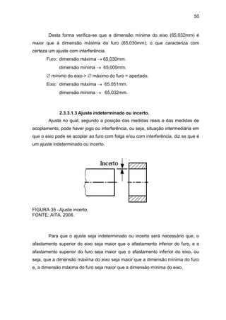 50
Desta forma verifica-se que a dimensão mínima do eixo (65,032mm) é
maior que à dimensão máxima do furo (65,030mm); o que caracteriza com
certeza um ajuste com interferência.
Furo: dimensão máxima  65,030mm.
dimensão mínima  65,000mm.
 mínimo do eixo >  máximo do furo = apertado.
Eixo: dimensão máxima  65,051mm.
dimensão mínima  65,032mm.
2.3.3.1.3 Ajuste indeterminado ou incerto.
Ajuste no qual, segundo a posição das medidas reais e das medidas de
acoplamento, pode haver jogo ou interferência, ou seja, situação intermediária em
que o eixo pode se acoplar ao furo com folga e/ou com interferência, diz se que é
um ajuste indeterminado ou incerto.
FIGURA 35 -Ajuste incerto.
FONTE: AITA, 2008.
Para que o ajuste seja indeterminado ou incerto será necessário que, o
afastamento superior do eixo seja maior que o afastamento inferior do furo, e o
afastamento superior do furo seja maior que o afastamento inferior do eixo, ou
seja, que a dimensão máxima do eixo seja maior que a dimensão mínima do furo
e, a dimensão máxima do furo seja maior que a dimensão mínima do eixo.
 