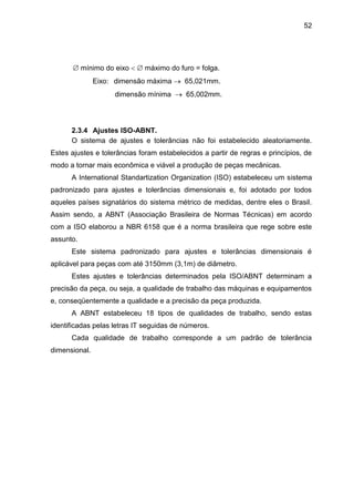 52
 mínimo do eixo   máximo do furo = folga.
Eixo: dimensão máxima  65,021mm.
dimensão mínima  65,002mm.
2.3.4 Ajustes ISO-ABNT.
O sistema de ajustes e tolerâncias não foi estabelecido aleatoriamente.
Estes ajustes e tolerâncias foram estabelecidos a partir de regras e princípios, de
modo a tornar mais econômica e viável a produção de peças mecânicas.
A International Standartization Organization (ISO) estabeleceu um sistema
padronizado para ajustes e tolerâncias dimensionais e, foi adotado por todos
aqueles países signatários do sistema métrico de medidas, dentre eles o Brasil.
Assim sendo, a ABNT (Associação Brasileira de Normas Técnicas) em acordo
com a ISO elaborou a NBR 6158 que é a norma brasileira que rege sobre este
assunto.
Este sistema padronizado para ajustes e tolerâncias dimensionais é
aplicável para peças com até 3150mm (3,1m) de diâmetro.
Estes ajustes e tolerâncias determinados pela ISO/ABNT determinam a
precisão da peça, ou seja, a qualidade de trabalho das máquinas e equipamentos
e, conseqüentemente a qualidade e a precisão da peça produzida.
A ABNT estabeleceu 18 tipos de qualidades de trabalho, sendo estas
identificadas pelas letras IT seguidas de números.
Cada qualidade de trabalho corresponde a um padrão de tolerância
dimensional.
 