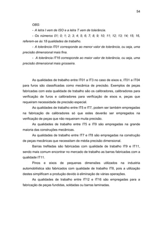 54
OBS:
- A letra I vem de ISO e a letra T vem de tolerância.
- Os números 01; 0; 1; 2; 3; 4; 5; 6; 7; 8; 9; 10; 11; 12; 13; 14; 15; 16,
referem-se às 18 qualidades de trabalho.
- A tolerância IT01 corresponde ao menor valor de tolerância, ou seja, uma
precisão dimensional mais fina.
- A tolerância IT16 corresponde ao maior valor de tolerância, ou seja, uma
precisão dimensional mais grosseira.
As qualidades de trabalho entre IT01 a IT3 no caso de eixos e, IT01 a IT04
para furos são classificadas como mecânica de precisão. Exemplos de peças
fabricadas com esta qualidade de trabalho são os calibradores, calibradores para
verificação de furos e calibradores para verificação de eixos e, peças que
requeiram necessidade de precisão especial.
As qualidades de trabalho entre IT5 e IT7, podem ser também empregadas
na fabricação de calibradores só que estes deverão ser empregados na
verificação de peças que não requeiram muita precisão.
As qualidades de trabalho entre IT5 e IT9 são empregadas na grande
maioria das construções mecânicas.
As qualidades de trabalho entre IT7 e IT8 são empregadas na construção
de peças mecânicas que necessitam de média precisão dimensional.
Barras trefiladas são fabricadas com qualidade de trabalho IT9 e IT11,
sendo mais comum encontrar no mercado de trabalho as barras fabricadas com a
qualidade IT11.
Pinos e eixos de pequenas dimensões utilizados na industria
automobilística são fabricados com qualidade de trabalho IT8, pois a utilização
destes simplificam a produção devido à eliminação de várias operações.
As qualidades de trabalho entre IT12 e IT16 são empregadas para a
fabricação de peças fundidas, soldadas ou barras laminadas.
 