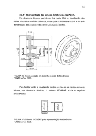 55
2.3.4.1 Representação dos campos de tolerância ISO/ABNT.
Em desenhos técnicos complexos fica muito difícil a visualização dos
limites máximos e mínimos utilizados, o que pode com certeza induzir a um erro
de fabricação das peças devido a difícil visualização destes.
FIGURA 36 -Representação em desenho técnico de tolerâncias.
FONTE: AITA, 2008.
Para facilitar então a visualização destes e evitar-se ao máximo erros de
leituras nos desenhos técnicos, o sistema ISO/ABNT adota o seguinte
procedimento:
FIGURA 37 -Sistema ISO/ABNT para representação de tolerâncias.
FONTE: AITA, 2008.
 
