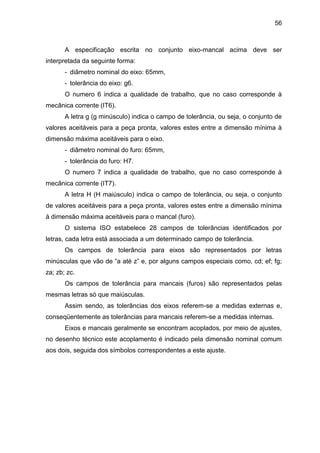 56
A especificação escrita no conjunto eixo-mancal acima deve ser
interpretada da seguinte forma:
- diâmetro nominal do eixo: 65mm,
- tolerância do eixo: g6.
O numero 6 indica a qualidade de trabalho, que no caso corresponde à
mecânica corrente (IT6).
A letra g (g minúsculo) indica o campo de tolerância, ou seja, o conjunto de
valores aceitáveis para a peça pronta, valores estes entre a dimensão mínima à
dimensão máxima aceitáveis para o eixo.
- diâmetro nominal do furo: 65mm,
- tolerância do furo: H7.
O numero 7 indica a qualidade de trabalho, que no caso corresponde à
mecânica corrente (IT7).
A letra H (H maiúsculo) indica o campo de tolerância, ou seja, o conjunto
de valores aceitáveis para a peça pronta, valores estes entre a dimensão mínima
à dimensão máxima aceitáveis para o mancal (furo).
O sistema ISO estabelece 28 campos de tolerâncias identificados por
letras, cada letra está associada a um determinado campo de tolerância.
Os campos de tolerância para eixos são representados por letras
minúsculas que vão de “a até z” e, por alguns campos especiais como, cd; ef; fg;
za; zb; zc.
Os campos de tolerância para mancais (furos) são representados pelas
mesmas letras só que maiúsculas.
Assim sendo, as tolerâncias dos eixos referem-se a medidas externas e,
conseqüentemente as tolerâncias para mancais referem-se a medidas internas.
Eixos e mancais geralmente se encontram acoplados, por meio de ajustes,
no desenho técnico este acoplamento é indicado pela dimensão nominal comum
aos dois, seguida dos símbolos correspondentes a este ajuste.
 