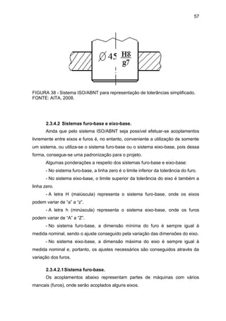 57
FIGURA 38 - Sistema ISO/ABNT para representação de tolerâncias simplificado.
FONTE: AITA, 2008.
2.3.4.2 Sistemas furo-base e eixo-base.
Ainda que pelo sistema ISO/ABNT seja possível efetuar-se acoplamentos
livremente entre eixos e furos é, no entanto, conveniente a utilização de somente
um sistema, ou utiliza-se o sistema furo-base ou o sistema eixo-base, pois dessa
forma, consegue-se uma padronização para o projeto.
Algumas ponderações a respeito dos sistemas furo-base e eixo-base:
- No sistema furo-base, a linha zero é o limite inferior da tolerância do furo.
- No sistema eixo-base, o limite superior da tolerância do eixo é também a
linha zero.
- A letra H (maiúscula) representa o sistema furo-base, onde os eixos
podem variar de “a” a “z”.
- A letra h (minúscula) representa o sistema eixo-base, onde os furos
podem variar de “A” a “Z”.
- No sistema furo-base, a dimensão mínima do furo é sempre igual à
medida nominal, sendo o ajuste conseguido pela variação das dimensões do eixo.
- No sistema eixo-base, a dimensão máxima do eixo é sempre igual à
medida nominal e, portanto, os ajustes necessários são conseguidos através da
variação dos furos.
2.3.4.2.1Sistema furo-base.
Os acoplamentos abaixo representam partes de máquinas com vários
mancais (furos), onde serão acoplados alguns eixos.
 