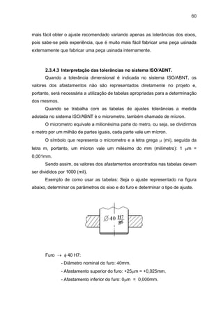 60
mais fácil obter o ajuste recomendado variando apenas as tolerâncias dos eixos,
pois sabe-se pela experiência, que é muito mais fácil fabricar uma peça usinada
externamente que fabricar uma peça usinada internamente.
2.3.4.3 Interpretação das tolerâncias no sistema ISO/ABNT.
Quando a tolerância dimensional é indicada no sistema ISO/ABNT, os
valores dos afastamentos não são representados diretamente no projeto e,
portanto, será necessária a utilização de tabelas apropriadas para a determinação
dos mesmos.
Quando se trabalha com as tabelas de ajustes tolerâncias a medida
adotada no sistema ISO/ABNT é o micrometro, também chamado de mícron.
O micrometro equivale a milionésima parte do metro, ou seja, se dividirmos
o metro por um milhão de partes iguais, cada parte vale um mícron.
O símbolo que representa o micrometro e a letra grega  (mi), seguida da
letra m, portanto, um mícron vale um milésimo do mm (milímetro): 1 m =
0,001mm.
Sendo assim, os valores dos afastamentos encontrados nas tabelas devem
ser divididos por 1000 (mil).
Exemplo de como usar as tabelas: Seja o ajuste representado na figura
abaixo, determinar os parâmetros do eixo e do furo e determinar o tipo de ajuste.
Furo   40 H7:
- Diâmetro nominal do furo: 40mm.
- Afastamento superior do furo: +25m = +0,025mm.
- Afastamento inferior do furo: 0m = 0,000mm.
 