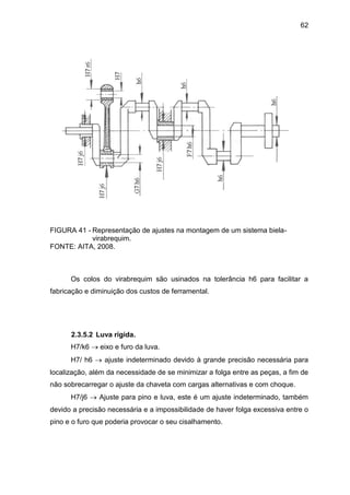 62
FIGURA 41 - Representação de ajustes na montagem de um sistema biela-
virabrequim.
FONTE: AITA, 2008.
Os colos do virabrequim são usinados na tolerância h6 para facilitar a
fabricação e diminuição dos custos de ferramental.
2.3.5.2 Luva rígida.
H7/k6  eixo e furo da luva.
H7/ h6  ajuste indeterminado devido à grande precisão necessária para
localização, além da necessidade de se minimizar a folga entre as peças, a fim de
não sobrecarregar o ajuste da chaveta com cargas alternativas e com choque.
H7/j6  Ajuste para pino e luva, este é um ajuste indeterminado, também
devido a precisão necessária e a impossibilidade de haver folga excessiva entre o
pino e o furo que poderia provocar o seu cisalhamento.
 
