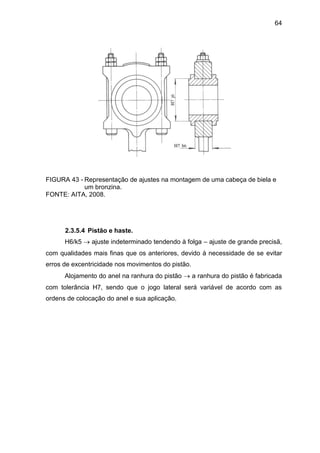 64
FIGURA 43 - Representação de ajustes na montagem de uma cabeça de biela e
um bronzina.
FONTE: AITA, 2008.
2.3.5.4 Pistão e haste.
H6/k5  ajuste indeterminado tendendo à folga – ajuste de grande precisã,
com qualidades mais finas que os anteriores, devido à necessidade de se evitar
erros de excentricidade nos movimentos do pistão.
Alojamento do anel na ranhura do pistão  a ranhura do pistão é fabricada
com tolerância H7, sendo que o jogo lateral será variável de acordo com as
ordens de colocação do anel e sua aplicação.
 