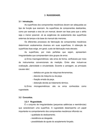 3 RUGOSIDADE.
3.1 Introdução.
As superfícies dos componentes mecânicos devem ser adequadas ao
tipo de função que exercem. As superfícies de componentes deslizantes,
como por exemplo o eixo de um mancal, devem ser lisas para que o atrito
seja o menor possível. Já as exigências de acabamento das superfícies
externas da tampa e da base do mancal são menores.
Os diferentes processos de fabricação de componentes mecânicos
determinam acabamentos diversos em suas superfícies. A obtenção de
superfícies lisas exige, em geral, custo de fabricação mais elevado.
As superfícies, por mais perfeitas que sejam, apresentam
irregularidades que compreendem dois grupos de erros:
a) Erros macrogeométricos: são erros de forma, verificáveis por meio
de instrumentos convencionais de medição. Entre eles incluem-se
ovalização, planicidade e circularidade. Durante a usinagem, as principais
causas são/;
- defeitos em guias de máquinas-ferramentas.
- desvios da máquina ou da peça.
- fixação errada da peça.
- distorção devida ao tratamento térmico.
b) Erros microgeométricos: são os erros conhecidos como
rugosidade.
3.2 Conceitos.
3.2.1 Rugosidade.
É o conjunto de irregularidades (pequenas saliências e reentrâncias)
que caracterizam uma superfície. A rugosidade desempenha um papel
importante no comportamento dos componentes mecânicos influindo na:
- qualidade do deslizamento.
- resistência ao desgaste.
- possibilidade de ajuste do acoplamento forçado.
 