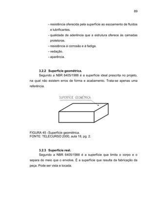 89
- resistência oferecida pela superfície ao escoamento de fluídos
e lubrificantes.
- qualidade de aderência que a estrutura oferece às camadas
protetoras.
- resistência à corrosão e à fadiga.
- vedação.
- aparência.
3.2.2 Superfície geométrica.
Segundo a NBR 6405/1988 é a superfície ideal prescrita no projeto,
na qual não existem erros de forma e acabamento. Trata-se apenas uma
referência.
FIGURA 45 -Superfície geométrica.
FONTE: TELECURSO 2000, aula 18, pg. 2.
3.2.3 Superfície real.
Segundo a NBR 6405/1988 é a superfície que limita o corpo e o
separa do meio que o envolve. É a superfície que resulta da fabricação da
peça. Pode ser vista e tocada.
 
