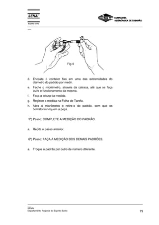 Espírito Santo
_________________________________________________________________________________________________
___




                                  Fig.4




d. Encoste o contator fixo em uma das extremidades do
   diâmetro do padrão por medir.
e. Feche o micrômetro, através da catraca, até que se faça
   ouvir o funcionamento da mesma.
f.    Faça a leitura da medida.
g. Registre a medida na Folha de Tarefa.
h. Abra o micrômetro e retire-o do padrão, sem que os
   contatores toquem a peça.


5º) Passo: COMPLETE A MEDIÇÃO DO PADRÃO.


a. Repita o passo anterior.


6º) Passo: FAÇA A MEDIÇÃO DOS DEMAIS PADRÕES.


a. Troque o padrão por outro de número diferente.




_________________________________________________________________________________________________
___
SENAI
Departamento Regional do Espírito Santo                                                        79
 