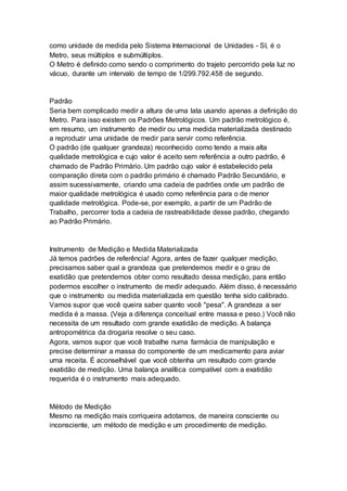 como unidade de medida pelo Sistema Internacional de Unidades - SI, é o
Metro, seus múltiplos e submúltiplos.
O Metro é definido como sendo o comprimento do trajeto percorrido pela luz no
vácuo, durante um intervalo de tempo de 1/299.792.458 de segundo.
Padrão
Seria bem complicado medir a altura de uma lata usando apenas a definição do
Metro. Para isso existem os Padrões Metrológicos. Um padrão metrológico é,
em resumo, um instrumento de medir ou uma medida materializada destinado
a reproduzir uma unidade de medir para servir como referência.
O padrão (de qualquer grandeza) reconhecido como tendo a mais alta
qualidade metrológica e cujo valor é aceito sem referência a outro padrão, é
chamado de Padrão Primário. Um padrão cujo valor é estabelecido pela
comparação direta com o padrão primário é chamado Padrão Secundário, e
assim sucessivamente, criando uma cadeia de padrões onde um padrão de
maior qualidade metrológica é usado como referência para o de menor
qualidade metrológica. Pode-se, por exemplo, a partir de um Padrão de
Trabalho, percorrer toda a cadeia de rastreabilidade desse padrão, chegando
ao Padrão Primário.
Instrumento de Medição e Medida Materializada
Já temos padrões de referência! Agora, antes de fazer qualquer medição,
precisamos saber qual a grandeza que pretendemos medir e o grau de
exatidão que pretendemos obter como resultado dessa medição, para então
podermos escolher o instrumento de medir adequado. Além disso, é necessário
que o instrumento ou medida materializada em questão tenha sido calibrado.
Vamos supor que você queira saber quanto você "pesa". A grandeza a ser
medida é a massa. (Veja a diferença conceitual entre massa e peso.) Você não
necessita de um resultado com grande exatidão de medição. A balança
antropométrica da drogaria resolve o seu caso.
Agora, vamos supor que você trabalhe numa farmácia de manipulação e
precise determinar a massa do componente de um medicamento para aviar
uma receita. É aconselhável que você obtenha um resultado com grande
exatidão de medição. Uma balança analítica compatível com a exatidão
requerida é o instrumento mais adequado.
Método de Medição
Mesmo na medição mais corriqueira adotamos, de maneira consciente ou
inconsciente, um método de medição e um procedimento de medição.
 