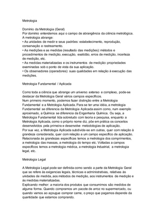 Metrologia
Domínio da Metrologia (Geral)
Por domínio entendemos aqui o campo de abrangência da ciência metrológica.
A metrologia abrange:
• As unidades de medir e seus padrões: estabelecimento, reprodução,
conservação e rastreamento.
• As medições e as medidas (resultado das medições): métodos e
procedimentos de medição, execução, exatidão, erros de medição, incerteza
de medição, etc.
• As medidas materializadas e os instrumentos de medição: propriedades
examinadas sob o ponto de vista da sua aplicação.
• Os observadores (operadores): suas qualidades em relação à execução das
medições.
Metrologia Fundamental / Aplicada
Como toda a ciência que abrange um universo extenso e complexo, pode-se
destacar da Metrologia Geral vários campos específicos.
Num primeiro momento, podemos fazer distinção entre a Metrologia
Fundamental e a Metrologia Aplicada. Para se ter uma idéia, a metrologia
Fundamental se diferencia da Metrologia Aplicada assim como, num exemplo
aproximado, a Química se diferencia da Engenharia Química. Ou seja, a
Metrologia Fundamental lida sobretudo com teoria e pesquisa, enquanto a
Metrologia Aplicada, como o próprio nome diz, põe em prática os conceitos
desenvolvidos pela primeira e desenvolve metodologias de aplicação.
Por sua vez, a Metrologia Aplicada subdivide-se em outras, quer com relação à
grandeza considerada, quer com relação a um campo específico de aplicação.
Relacionada às grandezas específicas temos a metrologia dos comprimentos,
a metrologia das massas, a metrologia do tempo etc. Voltadas a campos
específicos temos a metrologia médica, a metrologia Industrial, a metrologia
legal, etc.
Metrologia Legal
A Metrologia Legal pode ser definida como sendo a parte da Metrologia Geral
que se refere às exigencias legais, técnicas e administrativas, relativas às
unidades de medida, aos métodos de medição, aos instrumentos de medição e
às medidas materializadas.
Explicando melhor: a maioria dos produtos que consumimos são medidos de
alguma forma. Quando compramos um pacote de arroz no supermercado, ou
quando vamos ao açougue comprar carne, o preço que pagamos depende da
quantidade que estamos comprando.
 