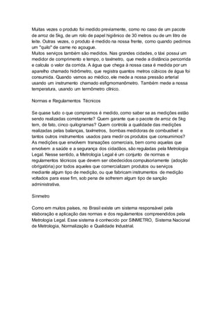 Muitas vezes o produto foi medido previamente, como no caso de um pacote
de arroz de 5kg, de um rolo de papel higiênico de 30 metros ou de um litro de
leite. Outras vezes, o produto é medido na nossa frente, como quando pedimos
um "quilo" de carne no açougue.
Muitos serviços também são medidos. Nas grandes cidades, o táxi possui um
medidor de comprimento e tempo, o taxímetro, que mede a distância percorrida
e calcula o valor da corrida. A água que chega à nossa casa é medida por um
aparelho chamado hidrômetro, que registra quantos metros cúbicos de água foi
consumida. Quando vamos ao médico, ele mede a nossa pressão arterial
usando um instrumento chamado esfigmomanômetro. Também mede a nossa
temperatura, usando um termômetro clínico.
Normas e Regulamentos Técnicos
Se quase tudo o que compramos é medido, como saber se as medições estão
sendo realizadas corretamente? Quem garante que o pacote de arroz de 5kg
tem, de fato, cinco quilogramas? Quem controla a qualidade das medições
realizadas pelas balanças, taxímetros, bombas medidoras de combustível e
tantos outros instrumentos usados para medir os produtos que consumimos?
As medições que envolvem transações comerciais, bem como aquelas que
envolvem a saúde e a segurança dos cidadãos, são reguladas pela Metrologia
Legal. Nesse sentido, a Metrologia Legal é um conjunto de normas e
regulamentos técnicos que devem ser obedecidos compulsoriamente (adoção
obrigatória) por todos aqueles que comercializam produtos ou serviços
mediante algum tipo de medição, ou que fabricam instrumentos de medição
voltados para esse fim, sob pena de sofrerem algum tipo de sanção
administrativa.
Sinmetro
Como em muitos países, no Brasil existe um sistema responsável pela
elaboração e aplicação das normas e dos regulamentos compreendidos pela
Metrologia Legal. Esse sistema é conhecido por SINMETRO, Sistema Nacional
de Metrologia, Normalização e Qualidade Industrial.
 