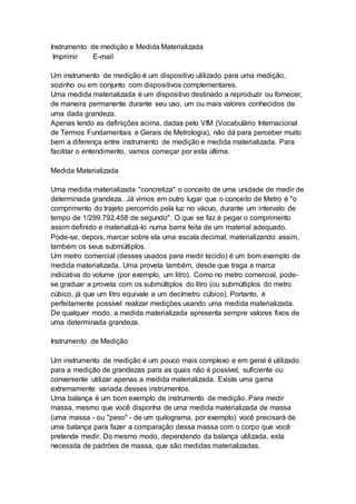 Instrumento de medição e Medida Materializada
Imprimir E-mail
Um instrumento de medição é um dispositivo utilizado para uma medição,
sozinho ou em conjunto com dispositivos complementares.
Uma medida materializada é um dispositivo destinado a reproduzir ou fornecer,
de maneira permanente durante seu uso, um ou mais valores conhecidos de
uma dada grandeza.
Apenas lendo as definições acima, dadas pelo VIM (Vocabulário Internacional
de Termos Fundamentais e Gerais de Metrologia), não dá para perceber muito
bem a diferença entre instrumento de medição e medida materializada. Para
facilitar o entendimento, vamos começar por esta última.
Medida Materializada
Uma medida materializada "concretiza" o conceito de uma unidade de medir de
determinada grandeza. Já vimos em outro lugar que o conceito de Metro é "o
comprimento do trajeto percorrido pela luz no vácuo, durante um intervalo de
tempo de 1/299.792.458 de segundo". O que se faz é pegar o comprimento
assim definido e materializá-lo numa barra feita de um material adequado.
Pode-se, depois, marcar sobre ela uma escala decimal, materializando assim,
também os seus submúltiplos.
Um metro comercial (desses usados para medir tecido) é um bom exemplo de
medida materializada. Uma proveta também, desde que traga a marca
indicativa do volume (por exemplo, um litro). Como no metro comercial, pode-
se graduar a proveta com os submúltiplos do litro (ou submúltiplos do metro
cúbico, já que um litro equivale a um decímetro cúbico). Portanto, é
perfeitamente possível realizar medições usando uma medida materializada.
De qualquer modo, a medida materializada apresenta sempre valores fixos de
uma determinada grandeza.
Instrumento de Medição
Um instrumento de medição é um pouco mais complexo e em geral é utilizado
para a medição de grandezas para as quais não é possível, suficiente ou
conveniente utilizar apenas a medida materializada. Existe uma gama
extremamente variada desses instrumentos.
Uma balança é um bom exemplo de instrumento de medição. Para medir
massa, mesmo que você disponha de uma medida materializada de massa
(uma massa - ou "peso" - de um quilograma, por exemplo) você precisará de
uma balança para fazer a comparação dessa massa com o corpo que você
pretende medir. Do mesmo modo, dependendo da balança utilizada, esta
necessita de padrões de massa, que são medidas materializadas.
 