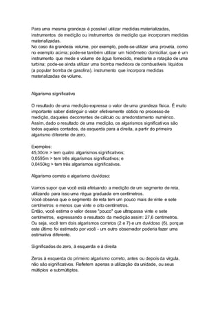 Para uma mesma grandeza é possível utilizar medidas materializadas,
instrumentos de medição ou instrumentos de medição que incorporam medidas
materializadas.
No caso da grandeza volume, por exemplo, pode-se utilizar uma proveta, como
no exemplo acima; pode-se também utilizar um hidrômetro domiciliar, que é um
instrumento que mede o volume de água fornecido, mediante a rotação de uma
turbina; pode-se ainda utilizar uma bomba medidora de combustíveis líquidos
(a popular bomba de gasolina), instrumento que incorpora medidas
materializadas de volume.
Algarismo significativo
O resultado de uma medição expressa o valor de uma grandeza física. É muito
importante saber distinguir o valor efetivamente obtido no processo de
medição, daqueles decorrentes de cálculo ou arredondamento numérico.
Assim, dado o resultado de uma medição, os algarismos significativos são
todos aqueles contados, da esquerda para a direita, a partir do primeiro
algarismo diferente de zero.
Exemplos:
45,30cm > tem quatro algarismos significativos;
0,0595m > tem três algarismos significativos; e
0,0450kg > tem três algarismos significativos.
Algarismo correto e algarismo duvidoso:
Vamos supor que você está efetuando a medição de um segmento de reta,
utilizando para isso uma régua graduada em centímetros.
Você observa que o segmento de reta tem um pouco mais de vinte e sete
centímetros e menos que vinte e oito centímetros.
Então, você estima o valor desse "pouco" que ultrapassa vinte e sete
centímetros, expressando o resultado da medição assim: 27,6 centímetros.
Ou seja, você tem dois algarismos corretos (2 e 7) e um duvidoso (6), porque
este último foi estimado por você - um outro observador poderia fazer uma
estimativa diferente.
Significados do zero, à esquerda e à direita
Zeros à esquerda do primeiro algarismo correto, antes ou depois da vírgula,
não são significativos. Refletem apenas a utilização da unidade, ou seus
múltiplos e submúltiplos.
 