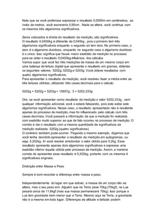 Note que se você preferisse expressar o resultado 0,0595m em centímetros, ao
invés de metros, você escreveria 5,95cm . Nada se altera, você continua com
os mesmos três algarismos significativos.
Zeros colocados à direita do resultado da medição, são significativos.
O resultado 0,0450kg é diferente de 0,045kg , pois o primeiro tem três
algarismos significativos enquanto o segundo só tem dois. No primeiro caso, o
zero é o algarismo duvidoso, enquanto no segundo caso o algarismo duvidoso
é o cinco. Isso significa que houve maior exatidão de medição no processo
para se obter o resultado 0,0450kg.Influência dos cálculos
Vamos supor que você fez três medições de massa de um mesmo corpo em
uma balança de leitura digital que apresenta o resultado em gramas, obtendo
os seguintes valores: 5202g; 5202g e 5203g. Você obteve resultados com
quatro algarismos significativos.
Para apresentar o resultado da medição, você resolveu fazer a média entre as
três leituras obtidas, utilizando três casas decimais para o cálculo:
5202g + 5202g + 5203g = 15607g : 3 = 5202,333g
Ora, se você apresentar como resultado da medição o valor 5202,333g , sem
qualquer informação adicional, você o estará falseando, pois este exibe sete
algarismos significativos. Nesse caso, o resultado apresentado não é resultante
apenas do processo de medição, mas foi influenciado pelo cálculo com três
casas decimais. Você passará a informação de que a medição foi realizada
com exatidão muito superior ao que de fato ocorreu no processo de medição. O
correto é dar o resultado com a mesma quantidade de significativos da
medição realizada: 5202g (quatro significativos).
O contrário também pode ocorrer. Pegando o mesmo exemplo, digamos que
você tenha decidido apresentar o resultado da medição em quilogramas, ou
seja, 5,202kg. Aí você resolve arredondar o valor obtido para 5,2kg. Esse
resultado apresenta apenas dois algarismos significativos e expressa uma
exatidão inferior àquela obtida pelo processo de medição. Assim, a maneira
correta de apresentar esse resultado é 5,202kg, portanto com os mesmos 4
significativos originais.
Distinção entre Massa e Peso
Sempre é bom recordar a diferença entre massa e peso.
Independentemente do lugar em que estiver, a massa de um corpo não se
altera, mas o seu peso sim. Alguém que na Terra pese 70kg (70kgf), na Lua
pesará cerca de 11,6kgf (mas sua massa permanecerá 70kg). Isso porque a
Lua tem gravidade bem menor que a Terra. Mesmo aqui na Terra, a gravidade
não é a mesma em todo lugar. Diferenças de altitude e latitude podem
 