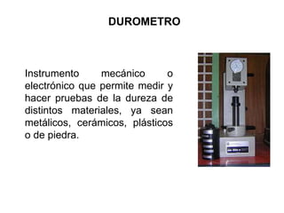 DUROMETRO
Instrumento mecánico o
electrónico que permite medir y
hacer pruebas de la dureza de
distintos materiales, ya sean
metálicos, cerámicos, plásticos
o de piedra.
 