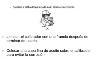  Limpiar el calibrador con una franela después de
terminar de usarlo.
 Colocar una capa fina de aceite sobre el calibrador
para evitar la corrosión.
 