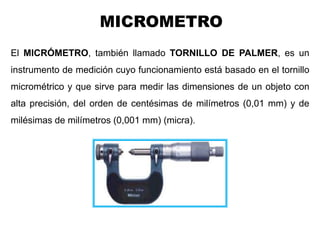 MICROMETRO
Ing. Steve Palma
El MICRÓMETRO, también llamado TORNILLO DE PALMER, es un
instrumento de medición cuyo funcionamiento está basado en el tornillo
micrométrico y que sirve para medir las dimensiones de un objeto con
alta precisión, del orden de centésimas de milímetros (0,01 mm) y de
milésimas de milímetros (0,001 mm) (micra).
 