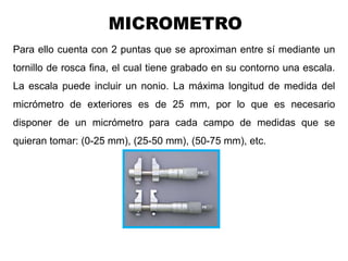 Para ello cuenta con 2 puntas que se aproximan entre sí mediante un
tornillo de rosca fina, el cual tiene grabado en su contorno una escala.
La escala puede incluir un nonio. La máxima longitud de medida del
micrómetro de exteriores es de 25 mm, por lo que es necesario
disponer de un micrómetro para cada campo de medidas que se
quieran tomar: (0-25 mm), (25-50 mm), (50-75 mm), etc.
Ing. Steve Palma
MICROMETRO
 