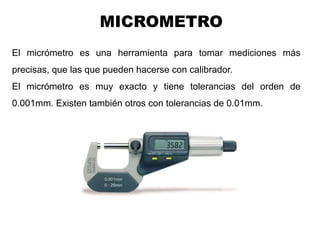 Ing. Steve Palma
El micrómetro es una herramienta para tomar mediciones más
precisas, que las que pueden hacerse con calibrador.
El micrómetro es muy exacto y tiene tolerancias del orden de
0.001mm. Existen también otros con tolerancias de 0.01mm.
MICROMETRO
 