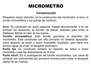 Construcción
Requieren mayor atención, en la construcción del micrómetro, el arco, el
tornillo micrométrico y las puntas de medición.
Arco: Es construido de acero especial, tratado técnicamente, a fin de
eliminar las tensiones; es forrado de placas aislantes para evitar la
dilatación debida al calor de las manos.
Tornillo micrométrico: Este tornillo garantiza la precisión del
micrómetro. Está construido con alta precisión en material apropiado,
como aleación de acero y acero inoxidable, templado, para darle una
dureza capaz de evitar, el desgaste prematuro.
Punta fija: Es construida también en aleación de acero o acero
inoxidable y está fija directamente en el arco.
Punta móvil: Es la prolongación del tornillo micrométrico. Las caras de
contacto son endurecidas por procesos diversos para evitar el desgaste
rápido de las mismas.
Ing. Steve Palma
MICROMETRO
 