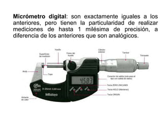 Micrómetro digital: son exactamente iguales a los
anteriores, pero tienen la particularidad de realizar
mediciones de hasta 1 milésima de precisión, a
diferencia de los anteriores que son analógicos.
 