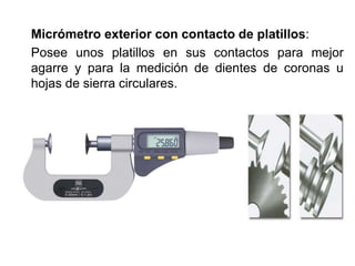 Micrómetro exterior con contacto de platillos:
Posee unos platillos en sus contactos para mejor
agarre y para la medición de dientes de coronas u
hojas de sierra circulares.
 