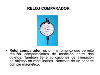 RELOJ COMPARADOR
• Reloj comparador: es un instrumento que permite
realizar comparaciones de medición entre dos
objetos. También tiene aplicaciones de alineación
de objetos en maquinarias. Necesita de un soporte
con pie magnético.
 