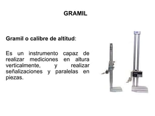 GRAMIL
Gramil o calibre de altitud:
Es un instrumento capaz de
realizar mediciones en altura
verticalmente, y realizar
señalizaciones y paralelas en
piezas.
 