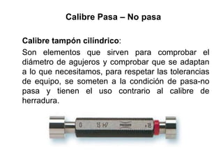 Calibre Pasa – No pasa
Calibre tampón cilíndrico:
Son elementos que sirven para comprobar el
diámetro de agujeros y comprobar que se adaptan
a lo que necesitamos, para respetar las tolerancias
de equipo, se someten a la condición de pasa-no
pasa y tienen el uso contrario al calibre de
herradura.
 