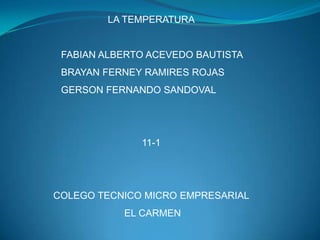 LA TEMPERATURA


 FABIAN ALBERTO ACEVEDO BAUTISTA
 BRAYAN FERNEY RAMIRES ROJAS
 GERSON FERNANDO SANDOVAL




              11-1




COLEGO TECNICO MICRO EMPRESARIAL
           EL CARMEN
 